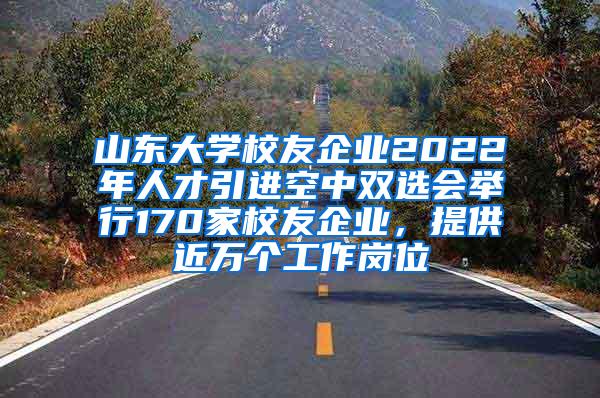 山东大学校友企业2022年人才引进空中双选会举行170家校友企业，提供近万个工作岗位