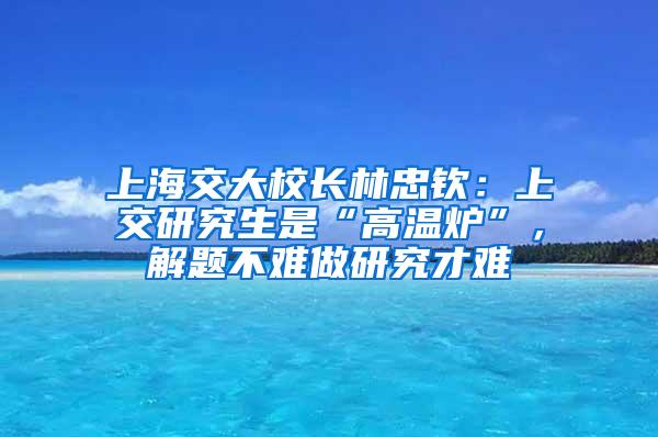 上海交大校长林忠钦：上交研究生是“高温炉”，解题不难做研究才难