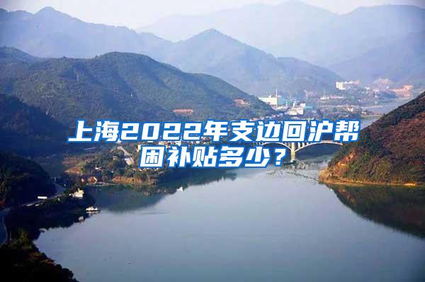 上海2022年支边回沪帮困补贴多少？