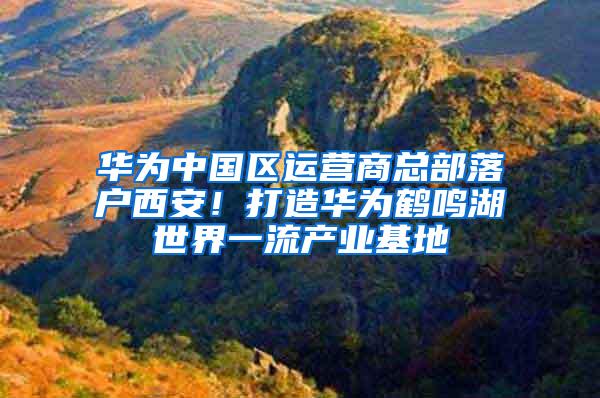 华为中国区运营商总部落户西安！打造华为鹤鸣湖世界一流产业基地