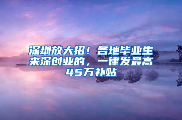 深圳放大招！各地毕业生来深创业的，一律发最高45万补贴