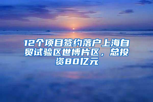 12个项目签约落户上海自贸试验区世博片区，总投资80亿元