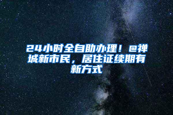 24小时全自助办理！@禅城新市民，居住证续期有新方式