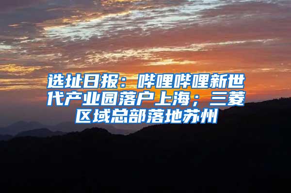 选址日报：哔哩哔哩新世代产业园落户上海；三菱区域总部落地苏州