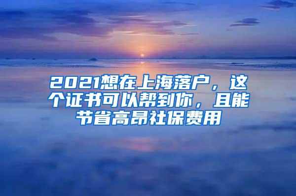 2021想在上海落户，这个证书可以帮到你，且能节省高昂社保费用