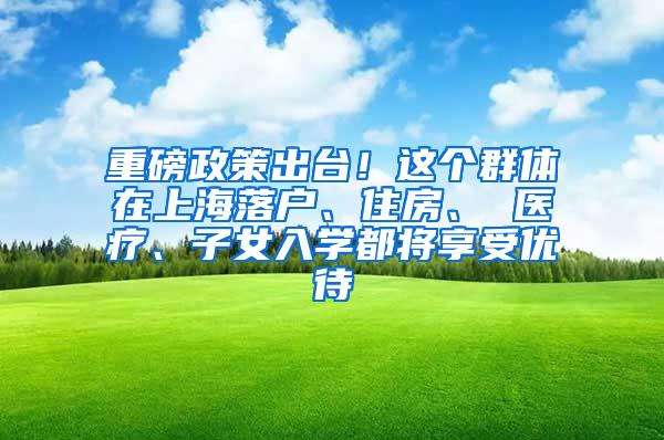 重磅政策出台！这个群体在上海落户、住房、 医疗、子女入学都将享受优待