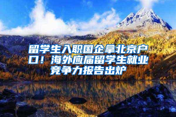 留学生入职国企拿北京户口！海外应届留学生就业竞争力报告出炉