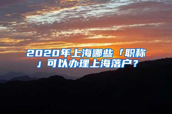 2020年上海哪些「职称」可以办理上海落户？