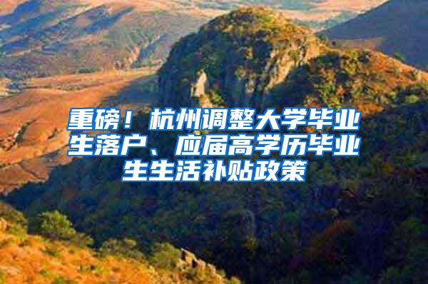 重磅！杭州调整大学毕业生落户、应届高学历毕业生生活补贴政策