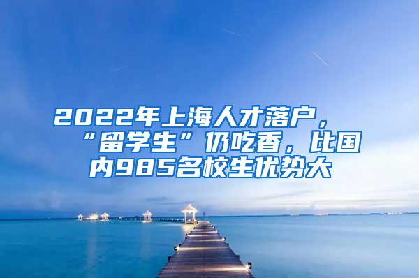 2022年上海人才落户，“留学生”仍吃香，比国内985名校生优势大