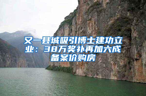 又一县城吸引博士建功立业：38万奖补再加六成备案价购房