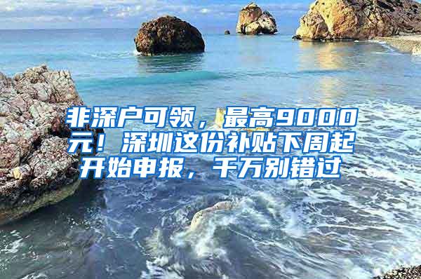 非深户可领，最高9000元！深圳这份补贴下周起开始申报，千万别错过