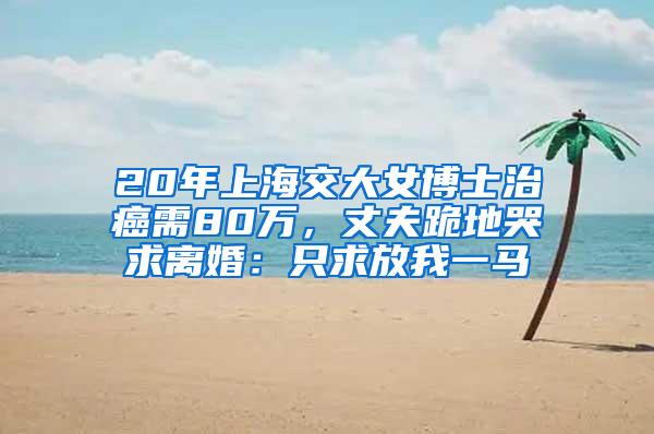 20年上海交大女博士治癌需80万，丈夫跪地哭求离婚：只求放我一马