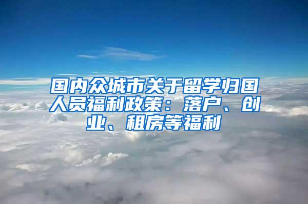 国内众城市关于留学归国人员福利政策：落户、创业、租房等福利