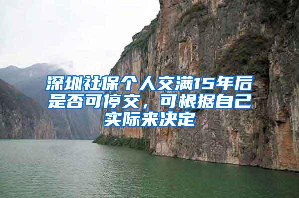 深圳社保个人交满15年后是否可停交，可根据自己实际来决定