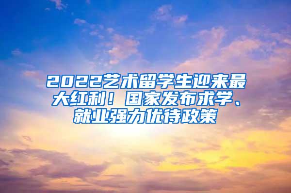 2022艺术留学生迎来最大红利！国家发布求学、就业强力优待政策