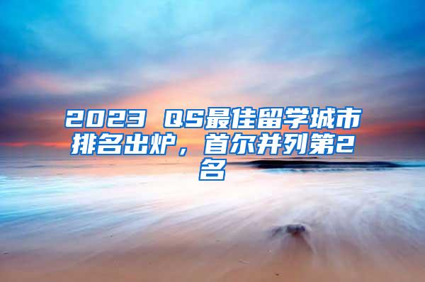 2023 QS最佳留学城市排名出炉，首尔并列第2名