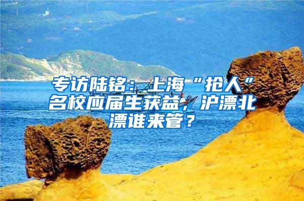 专访陆铭：上海“抢人”名校应届生获益，沪漂北漂谁来管？