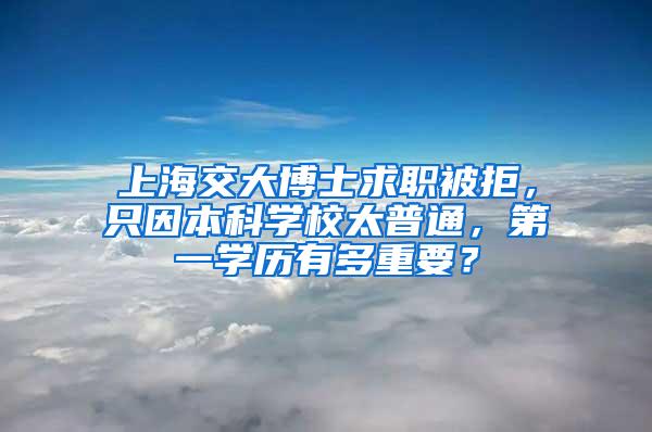 上海交大博士求职被拒，只因本科学校太普通，第一学历有多重要？