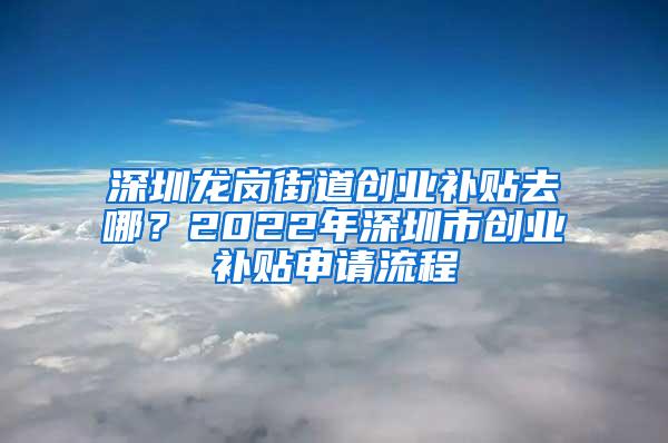 深圳龙岗街道创业补贴去哪？2022年深圳市创业补贴申请流程