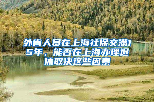 外省人员在上海社保交满15年，能否在上海办理退休取决这些因素