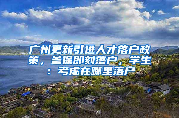 广州更新引进人才落户政策，参保即刻落户，学生：考虑在哪里落户