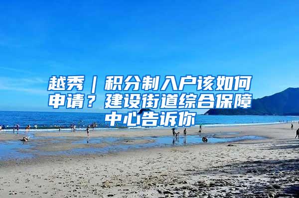 越秀｜积分制入户该如何申请？建设街道综合保障中心告诉你