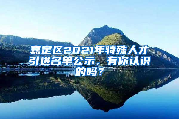 嘉定区2021年特殊人才引进名单公示，有你认识的吗？