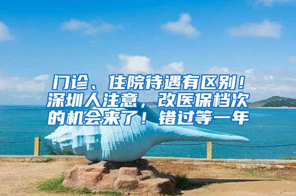 门诊、住院待遇有区别！深圳人注意，改医保档次的机会来了！错过等一年