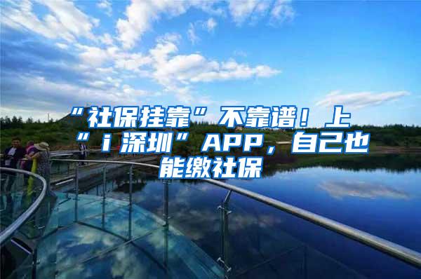 “社保挂靠”不靠谱！上“ｉ深圳”APP，自己也能缴社保