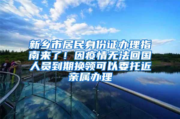 新乡市居民身份证办理指南来了！因疫情无法回国人员到期换领可以委托近亲属办理