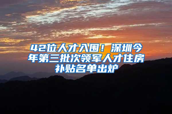 42位人才入围！深圳今年第三批次领军人才住房补贴名单出炉