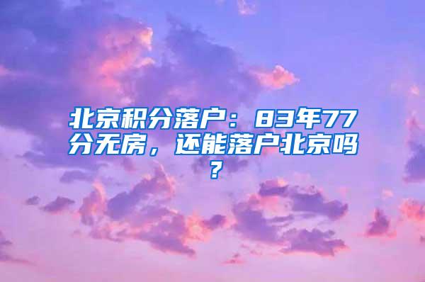 北京积分落户：83年77分无房，还能落户北京吗？