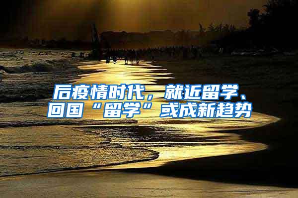 后疫情时代，就近留学、回国“留学”或成新趋势