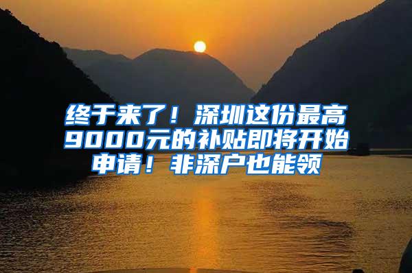 终于来了！深圳这份最高9000元的补贴即将开始申请！非深户也能领