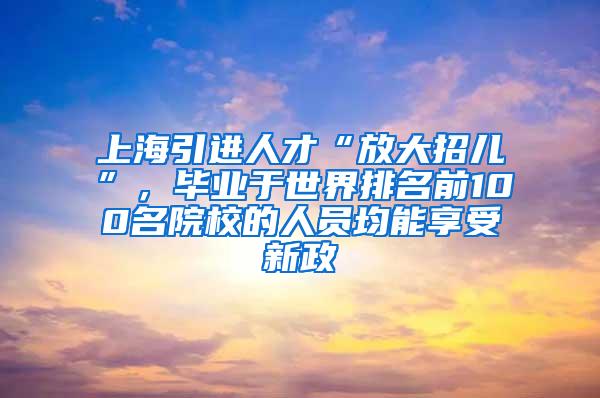 上海引进人才“放大招儿”，毕业于世界排名前100名院校的人员均能享受新政