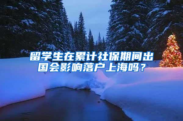 留学生在累计社保期间出国会影响落户上海吗？