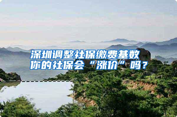 深圳调整社保缴费基数 你的社保会“涨价”吗？