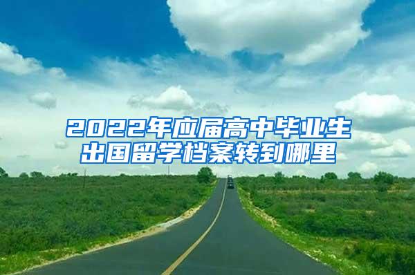 2022年应届高中毕业生出国留学档案转到哪里