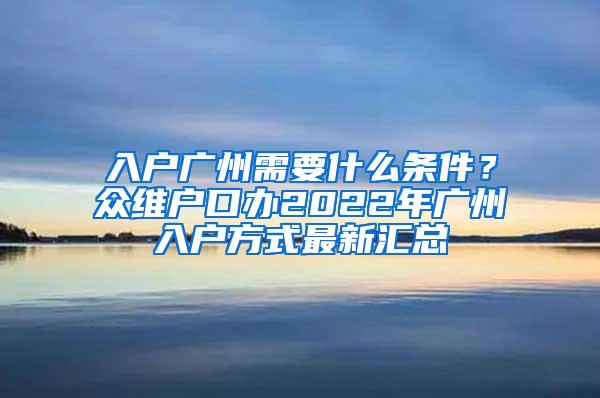 入户广州需要什么条件？众维户口办2022年广州入户方式最新汇总