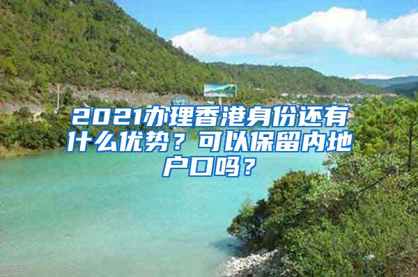 2021办理香港身份还有什么优势？可以保留内地户口吗？