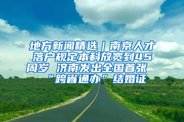 地方新闻精选｜南京人才落户规定本科放宽到45周岁 济南发出全国首张“跨省通办”结婚证