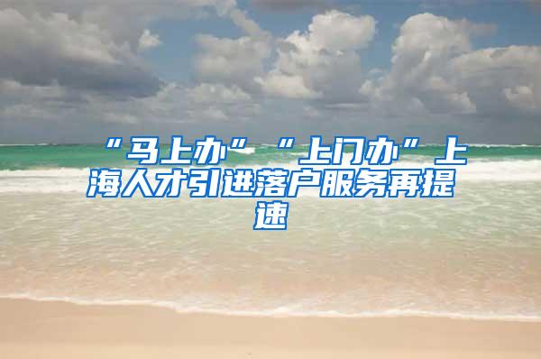 “马上办”“上门办”上海人才引进落户服务再提速