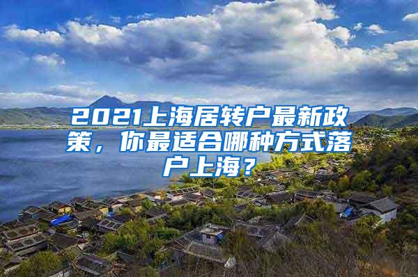 2021上海居转户最新政策，你最适合哪种方式落户上海？