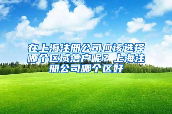 在上海注册公司应该选择哪个区域落户呢？上海注册公司哪个区好