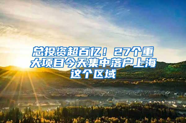 总投资超百亿！27个重大项目今天集中落户上海这个区域