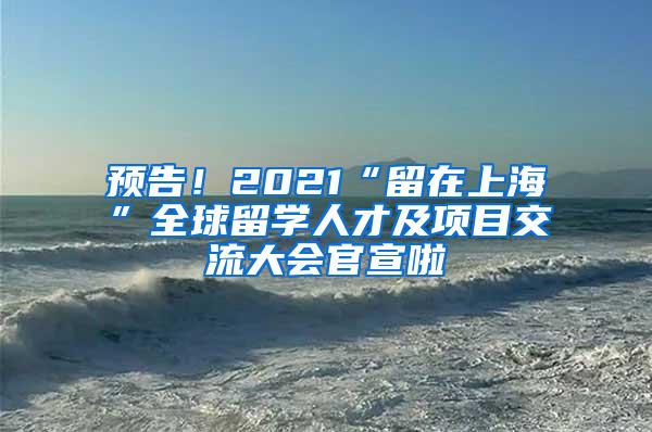 预告！2021“留在上海”全球留学人才及项目交流大会官宣啦