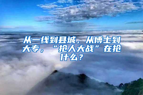 从一线到县城，从博士到大专，“抢人大战”在抢什么？