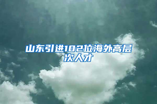 山东引进102位海外高层次人才