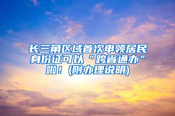 长三角区域首次申领居民身份证可以“跨省通办”啦！(附办理说明)